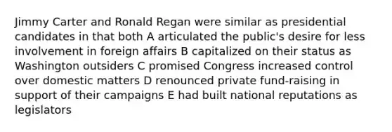 Jimmy Carter and Ronald Regan were similar as presidential candidates in that both A articulated the public's desire for less involvement in foreign affairs B capitalized on their status as Washington outsiders C promised Congress increased control over domestic matters D renounced private fund-raising in support of their campaigns E had built national reputations as legislators