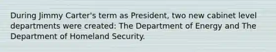 During Jimmy Carter's term as President, two new cabinet level departments were created: The Department of Energy and The Department of Homeland Security.