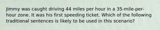 Jimmy was caught driving 44 miles per hour in a 35-mile-per-hour zone. It was his first speeding ticket. Which of the following traditional sentences is likely to be used in this scenario?