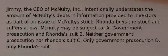 Jimmy, the CEO of McNulty, Inc., intentionally understates the amount of McNulty's debts in information provided to investors as part of an issue of McNultys stock. Rhonda buys the stock and suffers a loss. Mcnulty may be subject to: A. Government prosecution and Rhonda's suit B. Neither government prosecution nor rhonda's suit C. Only government prosecution D. only Rhonda's suit