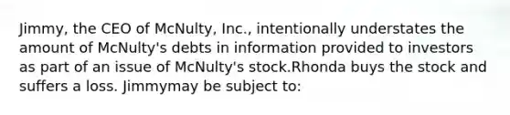 Jimmy, the CEO of McNulty, Inc., intentionally understates the amount of McNulty's debts in information provided to investors as part of an issue of McNulty's stock.Rhonda buys the stock and suffers a loss. Jimmymay be subject to: