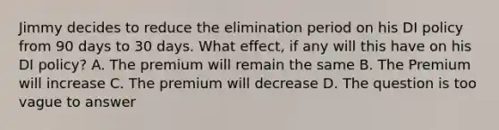 Jimmy decides to reduce the elimination period on his DI policy from 90 days to 30 days. What effect, if any will this have on his DI policy? A. The premium will remain the same B. The Premium will increase C. The premium will decrease D. The question is too vague to answer