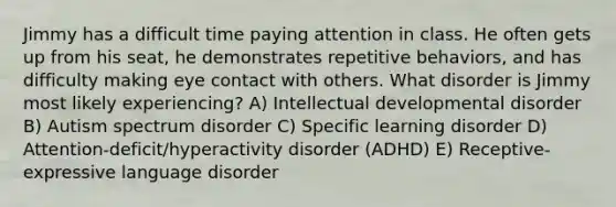 Jimmy has a difficult time paying attention in class. He often gets up from his seat, he demonstrates repetitive behaviors, and has difficulty making eye contact with others. What disorder is Jimmy most likely experiencing? A) Intellectual developmental disorder B) Autism spectrum disorder C) Specific learning disorder D) Attention-deficit/hyperactivity disorder (ADHD) E) Receptive-expressive language disorder