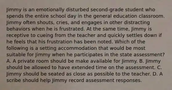 Jimmy is an emotionally disturbed second-grade student who spends the entire school day in the general education classroom. Jimmy often shouts, cries, and engages in other distracting behaviors when he is frustrated. At the same time, Jimmy is receptive to cueing from the teacher and quickly settles down if he feels that his frustration has been noted. Which of the following is a setting accommodation that would be most suitable for Jimmy when he participates in the state assessment? A. A private room should be make available for Jimmy. B. Jimmy should be allowed to have extended time on the assessment. C. Jimmy should be seated as close as possible to the teacher. D. A scribe should help Jimmy record assessment responses.