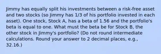 Jimmy has equally split his investments between a risk-free asset and two stocks (so Jimmy has 1/3 of his portfolio invested in each asset). One stock, Stock A, has a beta of 1.56 and the portfolio's beta is equal to one. What must the beta be for Stock B, the other stock in Jimmy's portfolio? (Do not round intermediate calculations. Round your answer to 2 decimal places, e.g., 32.16.)