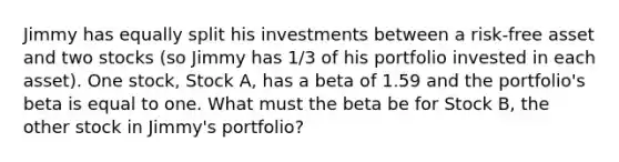 Jimmy has equally split his investments between a risk-free asset and two stocks (so Jimmy has 1/3 of his portfolio invested in each asset). One stock, Stock A, has a beta of 1.59 and the portfolio's beta is equal to one. What must the beta be for Stock B, the other stock in Jimmy's portfolio?