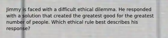 Jimmy is faced with a difficult ethical dilemma. He responded with a solution that created the greatest good for the greatest number of people. Which ethical rule best describes his response?