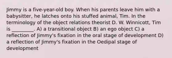 Jimmy is a five-year-old boy. When his parents leave him with a babysitter, he latches onto his stuffed animal, Tim. In the terminology of the object relations theorist D. W. Winnicott, Tim is _________. A) a transitional object B) an ego object C) a reflection of Jimmy's fixation in the oral stage of development D) a reflection of Jimmy's fixation in the Oedipal stage of development