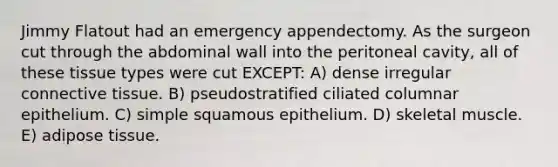 Jimmy Flatout had an emergency appendectomy. As the surgeon cut through the abdominal wall into the peritoneal cavity, all of these tissue types were cut EXCEPT: A) dense irregular connective tissue. B) pseudostratified ciliated columnar epithelium. C) simple squamous epithelium. D) skeletal muscle. E) adipose tissue.