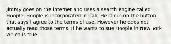 Jimmy goes on the internet and uses a search engine called Hoople. Hoople is incorporated in Cali. He clicks on the button that says I agree to the terms of use. However he does not actually read those terms. If he wants to sue Hoople in New York which is true: