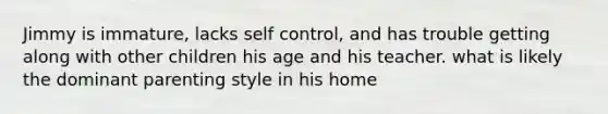 Jimmy is immature, lacks self control, and has trouble getting along with other children his age and his teacher. what is likely the dominant parenting style in his home