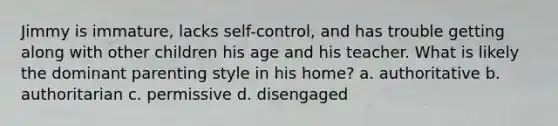 Jimmy is immature, lacks self-control, and has trouble getting along with other children his age and his teacher. What is likely the dominant parenting style in his home? a. authoritative b. authoritarian c. permissive d. disengaged