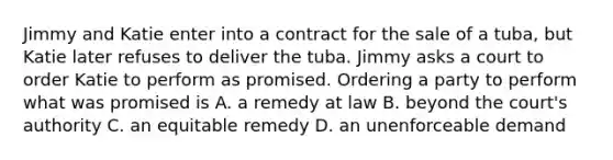 Jimmy and Katie enter into a contract for the sale of a tuba, but Katie later refuses to deliver the tuba. Jimmy asks a court to order Katie to perform as promised. Ordering a party to perform what was promised is A. a remedy at law B. beyond the court's authority C. an equitable remedy D. an unenforceable demand