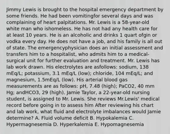 Jimmy Lewis is brought to the hospital emergency department by some friends. He had been vomitingfor several days and was complaining of heart palpitations. Mr. Lewis is a 58-year-old white man who ishomeless. He has not had any health care for at least 10 years. He is an alcoholic and drinks 1 quart ofgin or vodka every day. He does not have a job, and his family is all out of state. The emergencyphysician does an initial assessment and transfers him to a hospitalist, who admits him to a medical-surgical unit for further evaluation and treatment. Mr. Lewis has lab work drawn. His electrolytes are asfollows: sodium, 138 mEq/L; potassium, 3.1 mEq/L (low); chloride, 104 mEq/L; and magnesium, 1.5mEq/L (low). His arterial blood gas measurements are as follows: pH, 7.48 (high); PaCO2, 40 mm Hg; andHCO3, 29 (high). Jamie Taylor, a 22-year-old nursing student, is assigned to Mr. Lewis. She reviews Mr.Lewis' medical record before going in to assess him After reviewing his chart and lab work, what fluid and electrolyte imbalances would Jamie determine? A. Fluid volume deficit B. Hypokalemia C. Hypermagnesemia D. Hyperkalemia E. Hypomagnesemia