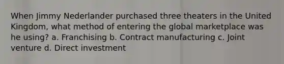 When Jimmy Nederlander purchased three theaters in the United Kingdom, what method of entering the global marketplace was he using? a. Franchising b. Contract manufacturing c. Joint venture d. Direct investment