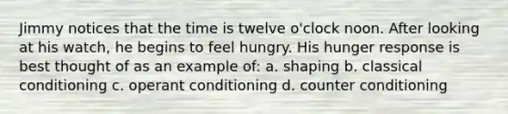 Jimmy notices that the time is twelve o'clock noon. After looking at his watch, he begins to feel hungry. His hunger response is best thought of as an example of: a. shaping b. classical conditioning c. operant conditioning d. counter conditioning