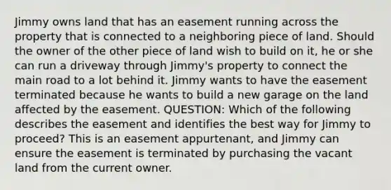 Jimmy owns land that has an easement running across the property that is connected to a neighboring piece of land. Should the owner of the other piece of land wish to build on it, he or she can run a driveway through Jimmy's property to connect the main road to a lot behind it. Jimmy wants to have the easement terminated because he wants to build a new garage on the land affected by the easement. QUESTION: Which of the following describes the easement and identifies the best way for Jimmy to proceed? This is an easement appurtenant, and Jimmy can ensure the easement is terminated by purchasing the vacant land from the current owner.