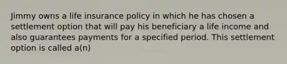 Jimmy owns a life insurance policy in which he has chosen a settlement option that will pay his beneficiary a life income and also guarantees payments for a specified period. This settlement option is called a(n)