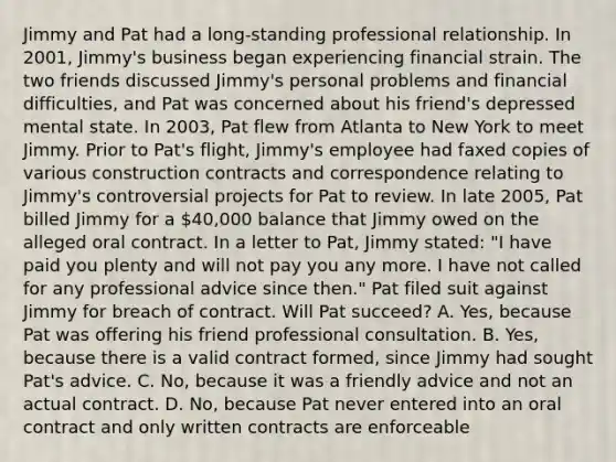 Jimmy and Pat had a long-standing professional relationship. In 2001, Jimmy's business began experiencing financial strain. The two friends discussed Jimmy's personal problems and financial difficulties, and Pat was concerned about his friend's depressed mental state. In 2003, Pat flew from Atlanta to New York to meet Jimmy. Prior to Pat's flight, Jimmy's employee had faxed copies of various construction contracts and correspondence relating to Jimmy's controversial projects for Pat to review. In late 2005, Pat billed Jimmy for a 40,000 balance that Jimmy owed on the alleged oral contract. In a letter to Pat, Jimmy stated: "I have paid you plenty and will not pay you any more. I have not called for any professional advice since then." Pat filed suit against Jimmy for breach of contract. Will Pat succeed? A. Yes, because Pat was offering his friend professional consultation. B. Yes, because there is a valid contract formed, since Jimmy had sought Pat's advice. C. No, because it was a friendly advice and not an actual contract. D. No, because Pat never entered into an oral contract and only written contracts are enforceable