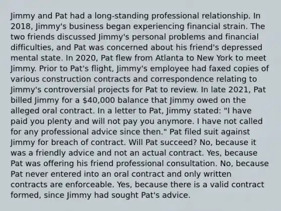 Jimmy and Pat had a long-standing professional relationship. In 2018, Jimmy's business began experiencing financial strain. The two friends discussed Jimmy's personal problems and financial difficulties, and Pat was concerned about his friend's depressed mental state. In 2020, Pat flew from Atlanta to New York to meet Jimmy. Prior to Pat's flight, Jimmy's employee had faxed copies of various construction contracts and correspondence relating to Jimmy's controversial projects for Pat to review. In late 2021, Pat billed Jimmy for a 40,000 balance that Jimmy owed on the alleged oral contract. In a letter to Pat, Jimmy stated: "I have paid you plenty and will not pay you anymore. I have not called for any professional advice since then." Pat filed suit against Jimmy for breach of contract. Will Pat succeed? No, because it was a friendly advice and not an actual contract. Yes, because Pat was offering his friend professional consultation. No, because Pat never entered into an oral contract and only written contracts are enforceable. Yes, because there is a valid contract formed, since Jimmy had sought Pat's advice.