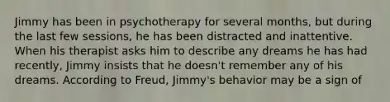 ​Jimmy has been in psychotherapy for several months, but during the last few sessions, he has been distracted and inattentive. When his therapist asks him to describe any dreams he has had recently, Jimmy insists that he doesn't remember any of his dreams. According to Freud, Jimmy's behavior may be a sign of