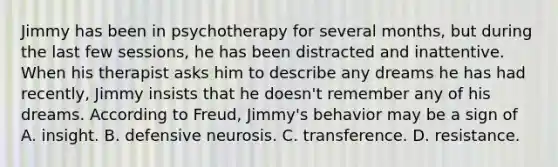 Jimmy has been in psychotherapy for several months, but during the last few sessions, he has been distracted and inattentive. When his therapist asks him to describe any dreams he has had recently, Jimmy insists that he doesn't remember any of his dreams. According to Freud, Jimmy's behavior may be a sign of A. insight. B. defensive neurosis. C. transference. D. resistance.