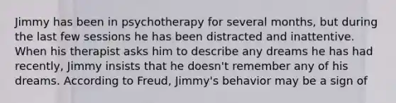 Jimmy has been in psychotherapy for several months, but during the last few sessions he has been distracted and inattentive. When his therapist asks him to describe any dreams he has had recently, Jimmy insists that he doesn't remember any of his dreams. According to Freud, Jimmy's behavior may be a sign of