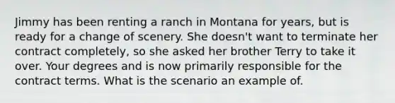 Jimmy has been renting a ranch in Montana for years, but is ready for a change of scenery. She doesn't want to terminate her contract completely, so she asked her brother Terry to take it over. Your degrees and is now primarily responsible for the contract terms. What is the scenario an example of.