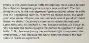 Jimmy is the union head at Hoffa Enterprises. He is about to start the collective bargaining process for a new contract. The first thing he says to the management representatives when he walks into the negotiating room is, "There's no reason to tell me what your side wants. I'll give you our demands and, if you don't meet them, we strike." Do Jimmy's comments violate the National Labor Relations Act (NLRA)? A. Yes, because strikes are illegal. B. Yes, because the NLRA requires the parties to negotiate in good faith. C. No, because Jimmy has exclusive right to represent the employees. D. No, because the NLRA does not require the two sides to reach an agreement.