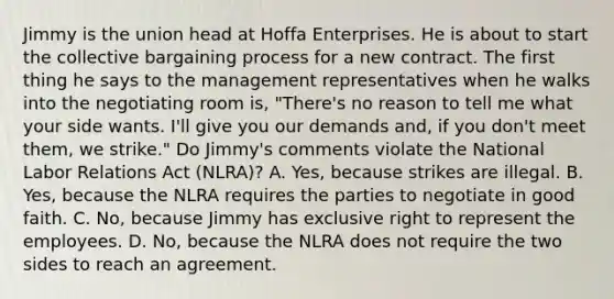 Jimmy is the union head at Hoffa Enterprises. He is about to start the <a href='https://www.questionai.com/knowledge/knCicHzK3n-collective-bargaining' class='anchor-knowledge'>collective bargaining</a> process for a new contract. The first thing he says to the management representatives when he walks into the negotiating room is, "There's no reason to tell me what your side wants. I'll give you our demands and, if you don't meet them, we strike." Do Jimmy's comments violate the National <a href='https://www.questionai.com/knowledge/kFCIh8Ok3E-labor-relations' class='anchor-knowledge'>labor relations</a> Act (NLRA)? A. Yes, because strikes are illegal. B. Yes, because the NLRA requires the parties to negotiate in good faith. C. No, because Jimmy has exclusive right to represent the employees. D. No, because the NLRA does not require the two sides to reach an agreement.