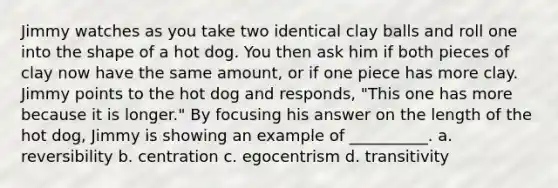 Jimmy watches as you take two identical clay balls and roll one into the shape of a hot dog. You then ask him if both pieces of clay now have the same amount, or if one piece has more clay. Jimmy points to the hot dog and responds, "This one has more because it is longer." By focusing his answer on the length of the hot dog, Jimmy is showing an example of __________. a. reversibility b. centration c. egocentrism d. transitivity