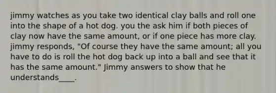 jimmy watches as you take two identical clay balls and roll one into the shape of a hot dog. you the ask him if both pieces of clay now have the same amount, or if one piece has more clay. jimmy responds, "Of course they have the same amount; all you have to do is roll the hot dog back up into a ball and see that it has the same amount." Jimmy answers to show that he understands____.