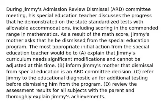 During Jimmy's Admission Review Dismissal (ARD) committee meeting, his special education teacher discusses the progress that he demonstrated on the state standardized tests with allowable accommodations, including scoring in the commended range in mathematics. As a result of the math score, Jimmy's mother asks that he be dismissed from the special education program. The most appropriate initial action from the special education teacher would be to (A) explain that Jimmy's curriculum needs significant modifications and cannot be adjusted at this time. (B) inform Jimmy's mother that dismissal from special education is an ARD committee decision. (C) refer Jimmy to the educational diagnostician for additional testing before dismissing him from the program. (D) review the assessment results for all subjects with the parent and thoroughly explain Jimmy's achievements.