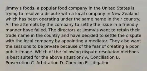 Jimmy's foods, a popular food company in the United States is trying to resolve a dispute with a local company in New Zealand which has been operating under the same name in their country. All the attempts by the company to settle the issue in a friendly manner have failed. The directors at Jimmy's want to retain their trade name in the country and have decided to settle the dispute with the local company by appointing a mediator. They also want the sessions to be private because of the fear of creating a poor public image. Which of the following dispute resolution methods is best suited for the above situation? A. Conciliation B. Prosecution C. Arbitration D. Coercion E. Litigation