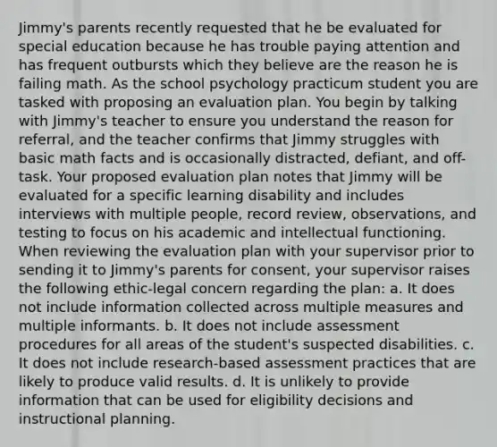 Jimmy's parents recently requested that he be evaluated for special education because he has trouble paying attention and has frequent outbursts which they believe are the reason he is failing math. As the school psychology practicum student you are tasked with proposing an evaluation plan. You begin by talking with Jimmy's teacher to ensure you understand the reason for referral, and the teacher confirms that Jimmy struggles with basic math facts and is occasionally distracted, defiant, and off-task. Your proposed evaluation plan notes that Jimmy will be evaluated for a specific learning disability and includes interviews with multiple people, record review, observations, and testing to focus on his academic and intellectual functioning. When reviewing the evaluation plan with your supervisor prior to sending it to Jimmy's parents for consent, your supervisor raises the following ethic-legal concern regarding the plan: a. It does not include information collected across multiple measures and multiple informants. b. It does not include assessment procedures for all areas of the student's suspected disabilities. c. It does not include research-based assessment practices that are likely to produce valid results. d. It is unlikely to provide information that can be used for eligibility decisions and instructional planning.