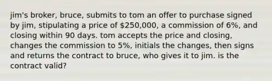 jim's broker, bruce, submits to tom an offer to purchase signed by jim, stipulating a price of 250,000, a commission of 6%, and closing within 90 days. tom accepts the price and closing, changes the commission to 5%, initials the changes, then signs and returns the contract to bruce, who gives it to jim. is the contract valid?