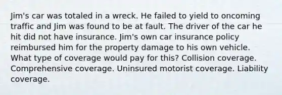 Jim's car was totaled in a wreck. He failed to yield to oncoming traffic and Jim was found to be at fault. The driver of the car he hit did not have insurance. Jim's own car insurance policy reimbursed him for the property damage to his own vehicle. What type of coverage would pay for this? Collision coverage. Comprehensive coverage. Uninsured motorist coverage. Liability coverage.