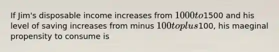 If Jim's disposable income increases from 1000 to1500 and his level of saving increases from minus 100 to plus100, his maeginal propensity to consume is