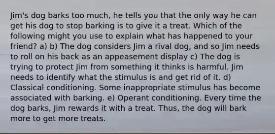 Jim's dog barks too much, he tells you that the only way he can get his dog to stop barking is to give it a treat. Which of the following might you use to explain what has happened to your friend? a) b) The dog considers Jim a rival dog, and so Jim needs to roll on his back as an appeasement display c) The dog is trying to protect Jim from something it thinks is harmful. Jim needs to identify what the stimulus is and get rid of it. d) Classical conditioning. Some inappropriate stimulus has become associated with barking. e) Operant conditioning. Every time the dog barks, Jim rewards it with a treat. Thus, the dog will bark more to get more treats.