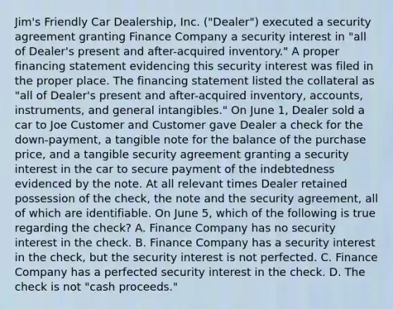 Jim's Friendly Car Dealership, Inc. ("Dealer") executed a security agreement granting Finance Company a security interest in "all of Dealer's present and after-acquired inventory." A proper financing statement evidencing this security interest was filed in the proper place. The financing statement listed the collateral as "all of Dealer's present and after-acquired inventory, accounts, instruments, and general intangibles." On June 1, Dealer sold a car to Joe Customer and Customer gave Dealer a check for the down-payment, a tangible note for the balance of the purchase price, and a tangible security agreement granting a security interest in the car to secure payment of the indebtedness evidenced by the note. At all relevant times Dealer retained possession of the check, the note and the security agreement, all of which are identifiable. On June 5, which of the following is true regarding the check? A. Finance Company has no security interest in the check. B. Finance Company has a security interest in the check, but the security interest is not perfected. C. Finance Company has a perfected security interest in the check. D. The check is not "cash proceeds."