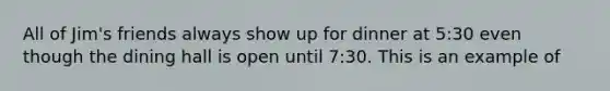 All of Jim's friends always show up for dinner at 5:30 even though the dining hall is open until 7:30. This is an example of