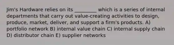 Jim's Hardware relies on its _________ which is a series of internal departments that carry out value-creating activities to design, produce, market, deliver, and support a firm's products. A) portfolio network B) internal value chain C) internal supply chain D) distributor chain E) supplier networks