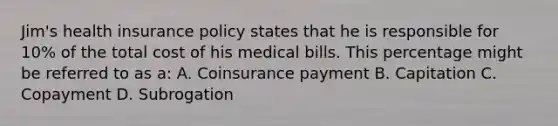 Jim's health insurance policy states that he is responsible for 10% of the total cost of his medical bills. This percentage might be referred to as a: A. Coinsurance payment B. Capitation C. Copayment D. Subrogation