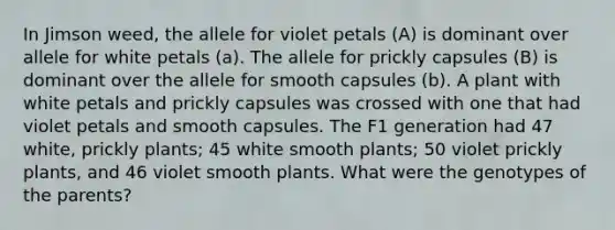 In Jimson weed, the allele for violet petals (A) is dominant over allele for white petals (a). The allele for prickly capsules (B) is dominant over the allele for smooth capsules (b). A plant with white petals and prickly capsules was crossed with one that had violet petals and smooth capsules. The F1 generation had 47 white, prickly plants; 45 white smooth plants; 50 violet prickly plants, and 46 violet smooth plants. What were the genotypes of the parents?