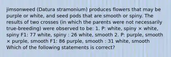 jimsonweed (Datura stramonium) produces flowers that may be purple or white, and seed pods that are smooth or spiny. The results of two crosses (in which the parents were not necessarily true-breeding) were observed to be: 1. P: white, spiny × white, spiny F1: 77 white, spiny : 26 white, smooth 2. P: purple, smooth × purple, smooth F1: 86 purple, smooth : 31 white, smooth Which of the following statements is correct?