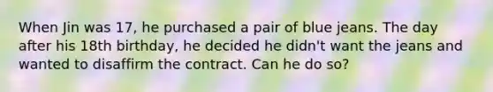 When Jin was 17, he purchased a pair of blue jeans. The day after his 18th birthday, he decided he didn't want the jeans and wanted to disaffirm the contract. Can he do so?