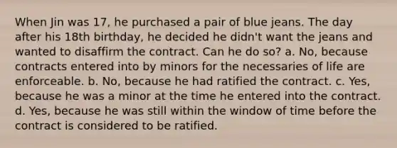 When Jin was 17, he purchased a pair of blue jeans. The day after his 18th birthday, he decided he didn't want the jeans and wanted to disaffirm the contract. Can he do so? a. No, because contracts entered into by minors for the necessaries of life are enforceable. b. No, because he had ratified the contract. c. Yes, because he was a minor at the time he entered into the contract. d. Yes, because he was still within the window of time before the contract is considered to be ratified.