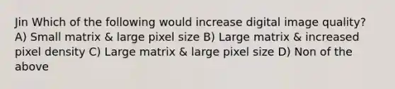 Jin Which of the following would increase digital image quality? A) Small matrix & large pixel size B) Large matrix & increased pixel density C) Large matrix & large pixel size D) Non of the above