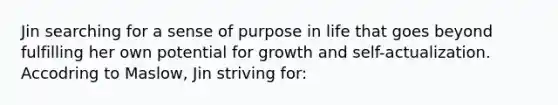 Jin searching for a sense of purpose in life that goes beyond fulfilling her own potential for growth and self-actualization. Accodring to Maslow, Jin striving for: