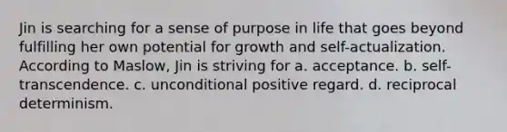 Jin is searching for a sense of purpose in life that goes beyond fulfilling her own potential for growth and self-actualization. According to Maslow, Jin is striving for a. acceptance. b. self-transcendence. c. unconditional positive regard. d. reciprocal determinism.